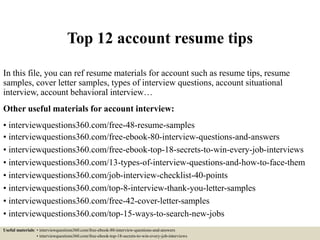 Top 12 account resume tips
In this file, you can ref resume materials for account such as resume tips, resume
samples, cover letter samples, types of interview questions, account situational
interview, account behavioral interview…
Other useful materials for account interview:
• interviewquestions360.com/free-48-resume-samples
• interviewquestions360.com/free-ebook-80-interview-questions-and-answers
• interviewquestions360.com/free-ebook-top-18-secrets-to-win-every-job-interviews
• interviewquestions360.com/13-types-of-interview-questions-and-how-to-face-them
• interviewquestions360.com/job-interview-checklist-40-points
• interviewquestions360.com/top-8-interview-thank-you-letter-samples
• interviewquestions360.com/free-42-cover-letter-samples
• interviewquestions360.com/top-15-ways-to-search-new-jobs
Useful materials: • interviewquestions360.com/free-ebook-80-interview-questions-and-answers
• interviewquestions360.com/free-ebook-top-18-secrets-to-win-every-job-interviews
 