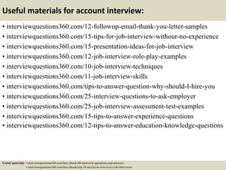 Useful materials for account interview:
• interviewquestions360.com/12-followup-email-thank-you-letter-samples
• interviewquestions360.com/15-tips-for-job-interview-withour-no-experience
• interviewquestions360.com/15-presentation-ideas-for-job-interview
• interviewquestions360.com/12-job-interview-role-play-examples
• interviewquestions360.com/10-job-interview-techniques
• interviewquestions360.com/11-job-interview-skills
• interviewquestions360.com/tips-to-answer-question-why-should-I-hire-you
• interviewquestions360.com/25-interview-questions-to-ask-employer
• interviewquestions360.com/25-job-interview-assessment-test-examples
• interviewquestions360.com/15-tips-to-answer-experience-questions
• interviewquestions360.com/12-tips-to-answer-education-knowledge-questions
Useful materials: • interviewquestions360.com/free-ebook-80-interview-questions-and-answers
• interviewquestions360.com/free-ebook-top-18-secrets-to-win-every-job-interviews
 