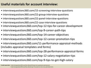 Useful materials for account interview:
• interviewquestions360.com/15-screening-interview-questions
• interviewquestions360.com/22-group-interview-questions
• interviewquestions360.com/22-panel-interview-questions
• interviewquestions360.com/22-case-interview-questions
• interviewquestions360.com/top-12-tips-for-career-development
• interviewquestions360.com/top-9-career-path-tips
• interviewquestions360.com/top-14-career-objectives
• interviewquestions360.com/top-12-career-promotion-tips
• interviewquestions360.com/11-performance-appraisal-methods
(includes appraisal templates and forms)
• interviewquestions360.com/top-28-performance-appraisal-forms
• interviewquestions360.com/top-12-salary-negotiation-tips
• interviewquestions360.com/top-9-tips-to-get-high-salary
Useful materials: • interviewquestions360.com/free-ebook-80-interview-questions-and-answers
• interviewquestions360.com/free-ebook-top-18-secrets-to-win-every-job-interviews
 