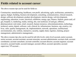 Fields related to account career:
The above resume tips can be used for fields as:
Construction, manufacturing, healthcare, non profit, advertising, agile, architecture, automotive,
agency, budget, building, business development, consulting, communication, clinical research,
design, software development, product development, interior design, web development,
engineering, education, events, electrical, exhibition, energy, ngo, finance, fashion, green card, oil
gas, hospital, it, marketing, media, mining, nhs, non technical, oil and gas, offshore,
pharmaceutical, real estate, retail, research, human resources, telecommunications, technology,
technical, senior, digital, software, web, clinical, hr, infrastructure, business, erp, creative, ict,
hvac, sales, quality management, uk, implementation, network, operations, architectural,
environmental, crm, website, interactive, security, supply chain, logistics, training, project
management, administrative management…
The above resume tips also can be used for job title levels: entry level account, junior account,
senior account, account assistant, account associate, account administrator, account clerk, account
coordinator, account consultant, account controller, account director, account engineer, account
executive, account leader, account manager, account officer, account specialist, account
supervisor, VP account…
Useful materials: • interviewquestions360.com/free-ebook-80-interview-questions-and-answers
• interviewquestions360.com/free-ebook-top-18-secrets-to-win-every-job-interviews
 