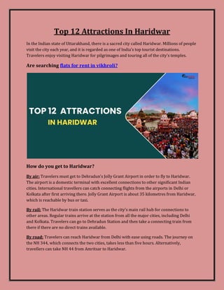 Top 12 Attractions In Haridwar
In the Indian state of Uttarakhand, there is a sacred city called Haridwar. Millions of people
visit the city each year, and it is regarded as one of India's top tourist destinations.
Travelers enjoy visiting Haridwar for pilgrimages and touring all of the city's temples.
Are searching flats for rent in vikhroli?
How do you get to Haridwar?
By air: Travelers must get to Dehradun's Jolly Grant Airport in order to fly to Haridwar.
The airport is a domestic terminal with excellent connections to other significant Indian
cities. International travellers can catch connecting flights from the airports in Delhi or
Kolkata after first arriving there. Jolly Grant Airport is about 35 kilometres from Haridwar,
which is reachable by bus or taxi.
By rail: The Haridwar train station serves as the city's main rail hub for connections to
other areas. Regular trains arrive at the station from all the major cities, including Delhi
and Kolkata. Travelers can go to Dehradun Station and then take a connecting train from
there if there are no direct trains available.
By road: Travelers can reach Haridwar from Delhi with ease using roads. The journey on
the NH 344, which connects the two cities, takes less than five hours. Alternatively,
travellers can take NH 44 from Amritsar to Haridwar.
 