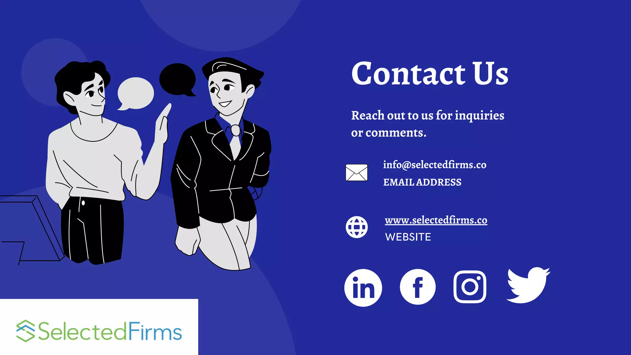 Contact Us
Reach out to us for inquiries
or comments.
info@selectedfirms.co
EMAIL ADDRESS
www.selectedfirms.co
WEBSITE
 