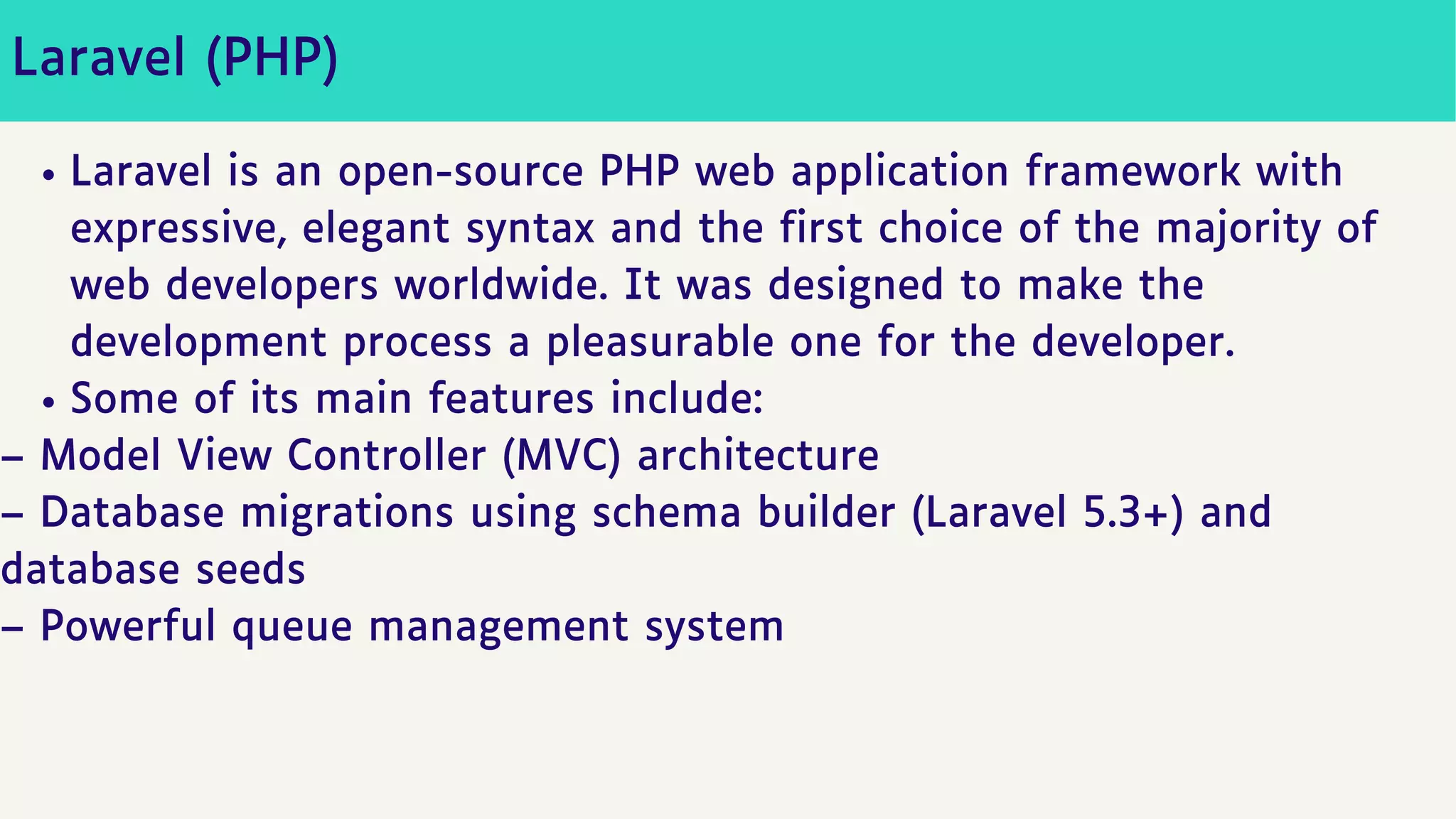 Laravel (PHP)
Laravel is an open-source PHP web application framework with
expressive, elegant syntax and the first choice of the majority of
web developers worldwide. It was designed to make the
development process a pleasurable one for the developer.
Some of its main features include:
– Model View Controller (MVC) architecture
– Database migrations using schema builder (Laravel 5.3+) and
database seeds
– Powerful queue management system
 