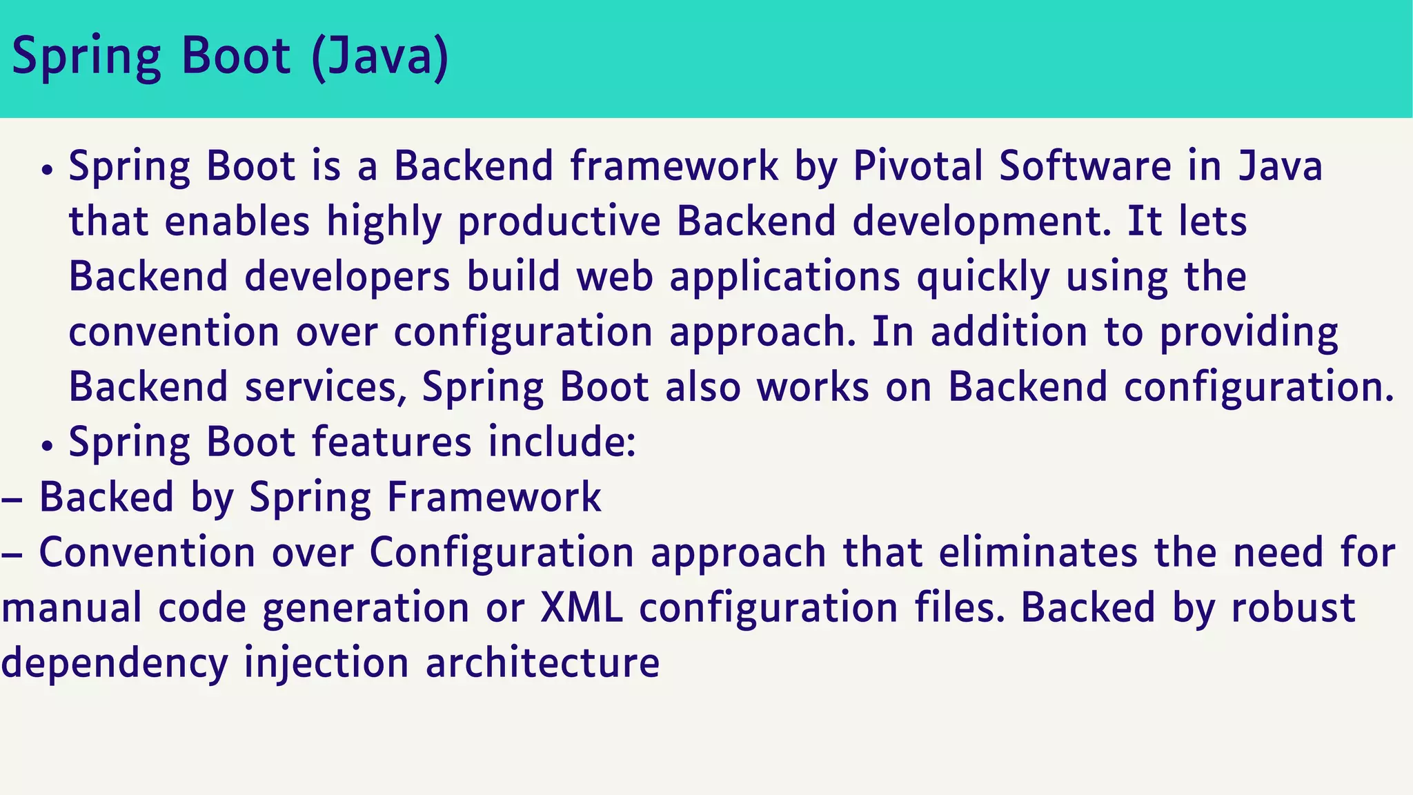 Spring Boot (Java)
Spring Boot is a Backend framework by Pivotal Software in Java
that enables highly productive Backend development. It lets
Backend developers build web applications quickly using the
convention over configuration approach. In addition to providing
Backend services, Spring Boot also works on Backend configuration.
Spring Boot features include:
– Backed by Spring Framework
– Convention over Configuration approach that eliminates the need for
manual code generation or XML configuration files. Backed by robust
dependency injection architecture
 