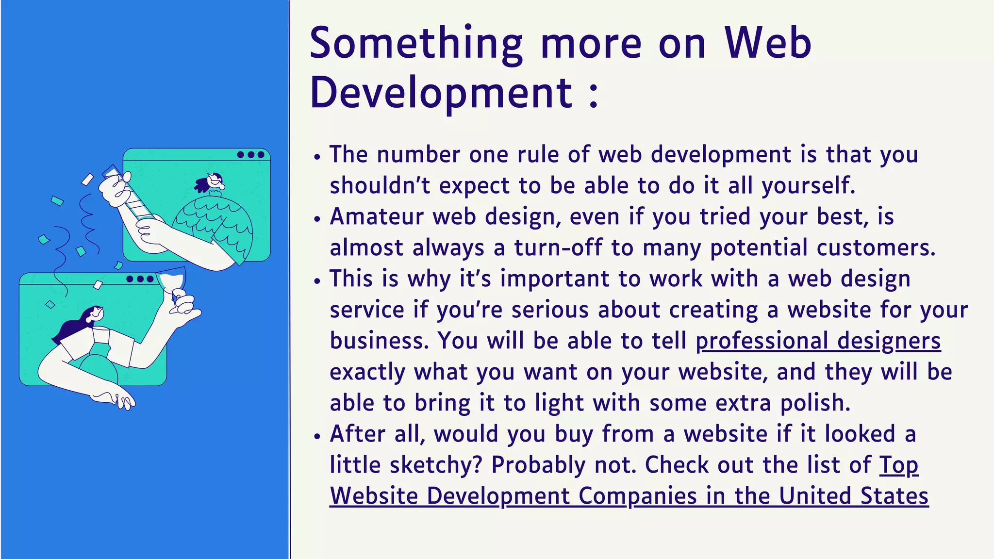 Something more on Web
Development :
The number one rule of web development is that you
shouldn’t expect to be able to do it all yourself.
Amateur web design, even if you tried your best, is
almost always a turn-off to many potential customers.
This is why it’s important to work with a web design
service if you’re serious about creating a website for your
business. You will be able to tell professional designers
exactly what you want on your website, and they will be
able to bring it to light with some extra polish.
After all, would you buy from a website if it looked a
little sketchy? Probably not. Check out the list of Top
Website Development Companies in the United States
 