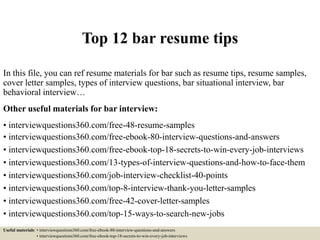 Top 12 bar resume tips
In this file, you can ref resume materials for bar such as resume tips, resume samples,
cover letter samples, types of interview questions, bar situational interview, bar
behavioral interview…
Other useful materials for bar interview:
• interviewquestions360.com/free-48-resume-samples
• interviewquestions360.com/free-ebook-80-interview-questions-and-answers
• interviewquestions360.com/free-ebook-top-18-secrets-to-win-every-job-interviews
• interviewquestions360.com/13-types-of-interview-questions-and-how-to-face-them
• interviewquestions360.com/job-interview-checklist-40-points
• interviewquestions360.com/top-8-interview-thank-you-letter-samples
• interviewquestions360.com/free-42-cover-letter-samples
• interviewquestions360.com/top-15-ways-to-search-new-jobs
Useful materials: • interviewquestions360.com/free-ebook-80-interview-questions-and-answers
• interviewquestions360.com/free-ebook-top-18-secrets-to-win-every-job-interviews
 