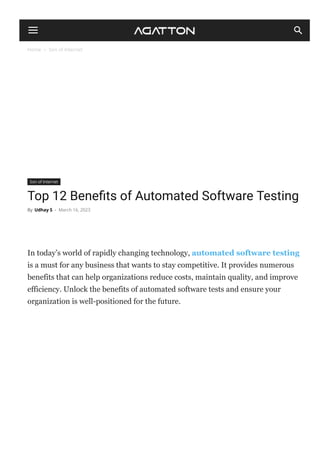 Home  Son of Internet
Son of Internet
Top 12 Bene몭ts of Automated Software Testing
In today’s world of rapidly changing technology, automated software testing
is a must for any business that wants to stay competitive. It provides numerous
benefits that can help organizations reduce costs, maintain quality, and improve
efficiency. Unlock the benefits of automated software tests and ensure your
organization is well­positioned for the future.
By Udhay S - March 16, 2023
 
 
