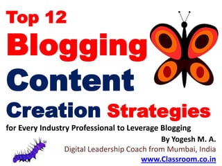 Top 12
Blogging
Content
Creation Strategies
for Every Industry Professional to Leverage Blogging
                                             By Yogesh M. A.
                 Digital Leadership Coach from Mumbai, India
                                        www.Classroom.co.in
 