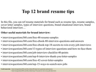 Top 12 brand resume tips
In this file, you can ref resume materials for brand such as resume tips, resume samples,
cover letter samples, types of interview questions, brand situational interview, brand
behavioral interview…
Other useful materials for brand interview:
• interviewquestions360.com/free-48-resume-samples
• interviewquestions360.com/free-ebook-80-interview-questions-and-answers
• interviewquestions360.com/free-ebook-top-18-secrets-to-win-every-job-interviews
• interviewquestions360.com/13-types-of-interview-questions-and-how-to-face-them
• interviewquestions360.com/job-interview-checklist-40-points
• interviewquestions360.com/top-8-interview-thank-you-letter-samples
• interviewquestions360.com/free-42-cover-letter-samples
• interviewquestions360.com/top-15-ways-to-search-new-jobs
Useful materials: • interviewquestions360.com/free-ebook-80-interview-questions-and-answers
• interviewquestions360.com/free-ebook-top-18-secrets-to-win-every-job-interviews
 