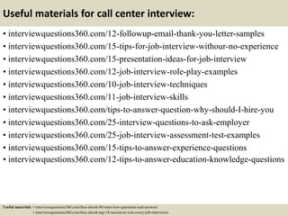 Useful materials for call center interview:
• interviewquestions360.com/12-followup-email-thank-you-letter-samples
• interviewquestions360.com/15-tips-for-job-interview-withour-no-experience
• interviewquestions360.com/15-presentation-ideas-for-job-interview
• interviewquestions360.com/12-job-interview-role-play-examples
• interviewquestions360.com/10-job-interview-techniques
• interviewquestions360.com/11-job-interview-skills
• interviewquestions360.com/tips-to-answer-question-why-should-I-hire-you
• interviewquestions360.com/25-interview-questions-to-ask-employer
• interviewquestions360.com/25-job-interview-assessment-test-examples
• interviewquestions360.com/15-tips-to-answer-experience-questions
• interviewquestions360.com/12-tips-to-answer-education-knowledge-questions
Useful materials: • interviewquestions360.com/free-ebook-80-interview-questions-and-answers
• interviewquestions360.com/free-ebook-top-18-secrets-to-win-every-job-interviews
 