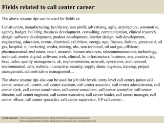 Fields related to call center career:
The above resume tips can be used for fields as:
Construction, manufacturing, healthcare, non profit, advertising, agile, architecture, automotive,
agency, budget, building, business development, consulting, communication, clinical research,
design, software development, product development, interior design, web development,
engineering, education, events, electrical, exhibition, energy, ngo, finance, fashion, green card, oil
gas, hospital, it, marketing, media, mining, nhs, non technical, oil and gas, offshore,
pharmaceutical, real estate, retail, research, human resources, telecommunications, technology,
technical, senior, digital, software, web, clinical, hr, infrastructure, business, erp, creative, ict,
hvac, sales, quality management, uk, implementation, network, operations, architectural,
environmental, crm, website, interactive, security, supply chain, logistics, training, project
management, administrative management…
The above resume tips also can be used for job title levels: entry level call center, junior call
center, senior call center, call center assistant, call center associate, call center administrator, call
center clerk, call center coordinator, call center consultant, call center controller, call center
director, call center engineer, call center executive, call center leader, call center manager, call
center officer, call center specialist, call center supervisor, VP call center…
Useful materials: • interviewquestions360.com/free-ebook-80-interview-questions-and-answers
• interviewquestions360.com/free-ebook-top-18-secrets-to-win-every-job-interviews
 