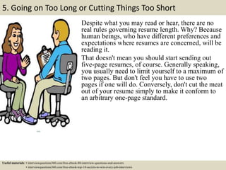 5. Going on Too Long or Cutting Things Too Short
Despite what you may read or hear, there are no
real rules governing resume length. Why? Because
human beings, who have different preferences and
expectations where resumes are concerned, will be
reading it.
That doesn't mean you should start sending out
five-page resumes, of course. Generally speaking,
you usually need to limit yourself to a maximum of
two pages. But don't feel you have to use two
pages if one will do. Conversely, don't cut the meat
out of your resume simply to make it conform to
an arbitrary one-page standard.
Useful materials: • interviewquestions360.com/free-ebook-80-interview-questions-and-answers
• interviewquestions360.com/free-ebook-top-18-secrets-to-win-every-job-interviews
 
