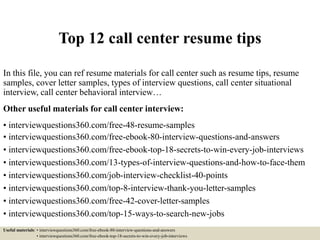 Top 12 call center resume tips
In this file, you can ref resume materials for call center such as resume tips, resume
samples, cover letter samples, types of interview questions, call center situational
interview, call center behavioral interview…
Other useful materials for call center interview:
• interviewquestions360.com/free-48-resume-samples
• interviewquestions360.com/free-ebook-80-interview-questions-and-answers
• interviewquestions360.com/free-ebook-top-18-secrets-to-win-every-job-interviews
• interviewquestions360.com/13-types-of-interview-questions-and-how-to-face-them
• interviewquestions360.com/job-interview-checklist-40-points
• interviewquestions360.com/top-8-interview-thank-you-letter-samples
• interviewquestions360.com/free-42-cover-letter-samples
• interviewquestions360.com/top-15-ways-to-search-new-jobs
Useful materials: • interviewquestions360.com/free-ebook-80-interview-questions-and-answers
• interviewquestions360.com/free-ebook-top-18-secrets-to-win-every-job-interviews
 