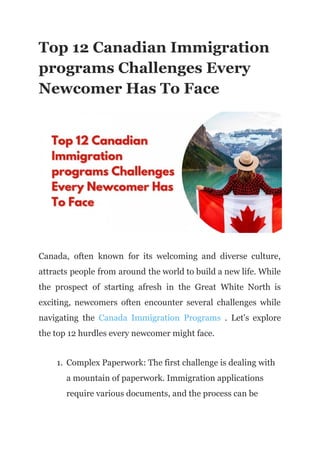 Top 12 Canadian Immigration
programs Challenges Every
Newcomer Has To Face
Canada, often known for its welcoming and diverse culture,
attracts people from around the world to build a new life. While
the prospect of starting afresh in the Great White North is
exciting, newcomers often encounter several challenges while
navigating the Canada Immigration Programs . Let's explore
the top 12 hurdles every newcomer might face.
1. Complex Paperwork: The first challenge is dealing with
a mountain of paperwork. Immigration applications
require various documents, and the process can be
 