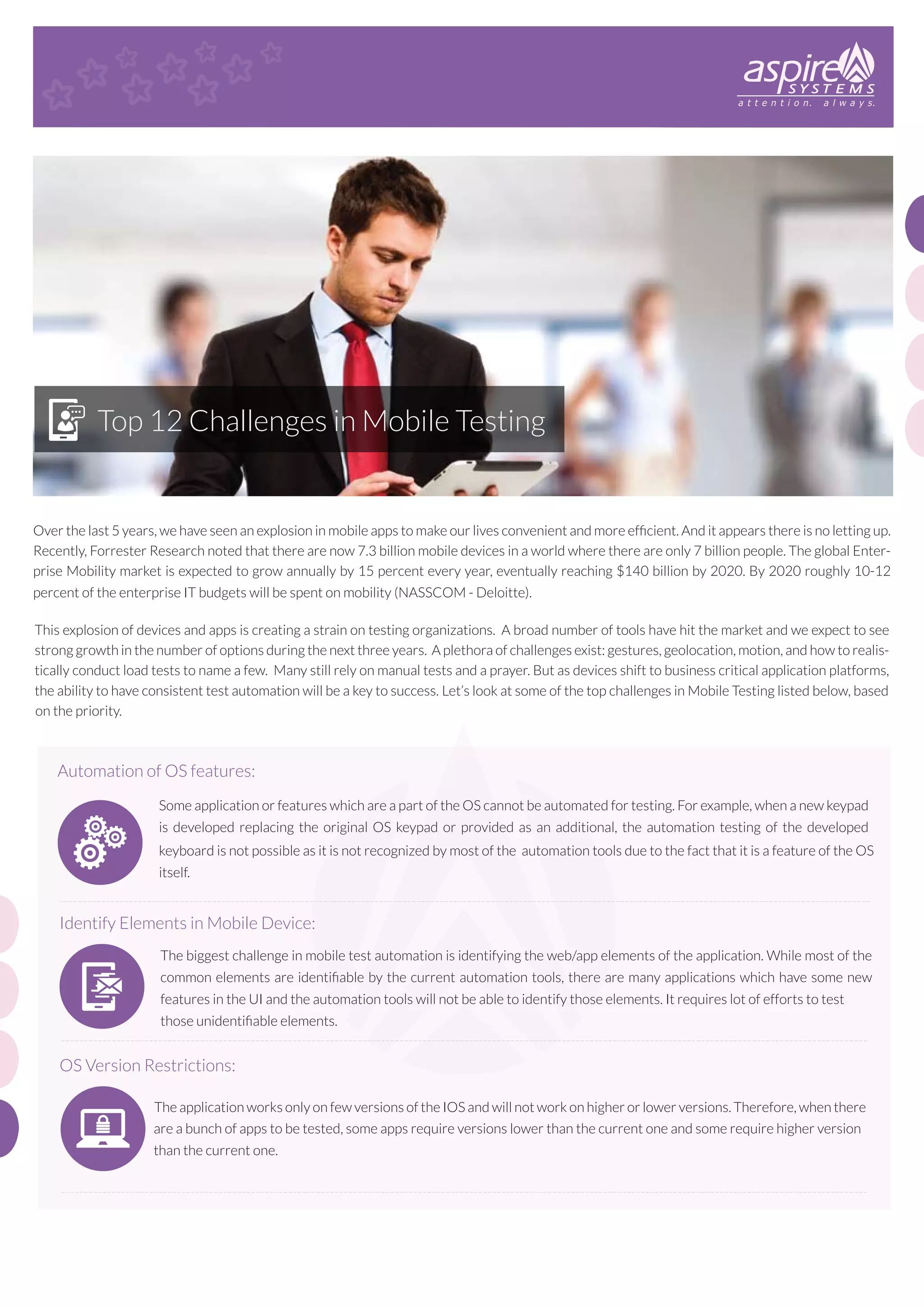 Top 12 Challenges in Mobile Testing

Over the last 5 years, we have seen an explosion in mobile apps to make our lives convenient and more efﬁcient. And it appears there is no letting up.
Recently, Forrester Research noted that there are now 7.3 billion mobile devices in a world where there are only 7 billion people. The global Enterprise Mobility market is expected to grow annually by 15 percent every year, eventually reaching $140 billion by 2020. By 2020 roughly 10-12
percent of the enterprise IT budgets will be spent on mobility (NASSCOM - Deloitte).
This explosion of devices and apps is creating a strain on testing organizations. A broad number of tools have hit the market and we expect to see
strong growth in the number of options during the next three years. A plethora of challenges exist: gestures, geolocation, motion, and how to realistically conduct load tests to name a few. Many still rely on manual tests and a prayer. But as devices shift to business critical application platforms,
the ability to have consistent test automation will be a key to success. Let’s look at some of the top challenges in Mobile Testing listed below, based
on the priority.

Automation of OS features:
Some application or features which are a part of the OS cannot be automated for testing. For example, when a new keypad
is developed replacing the original OS keypad or provided as an additional, the automation testing of the developed
keyboard is not possible as it is not recognized by most of the automation tools due to the fact that it is a feature of the OS
itself.
-------------------------------------------------------------------------------------------------------------------------------------------------------------------------------

Identify Elements in Mobile Device:
The biggest challenge in mobile test automation is identifying the web/app elements of the application. While most of the
common elements are identiﬁable by the current automation tools, there are many applications which have some new
features in the UI and the automation tools will not be able to identify those elements. It requires lot of efforts to test
those unidentiﬁable elements.
------------------------------------------------------------------------------------------------------------------------------------------------------------------------------

OS Version Restrictions:
The application works only on few versions of the IOS and will not work on higher or lower versions. Therefore, when there
are a bunch of apps to be tested, some apps require versions lower than the current one and some require higher version
than the current one.
------------------------------------------------------------------------------------------------------------------------------------------------------------------------------

 