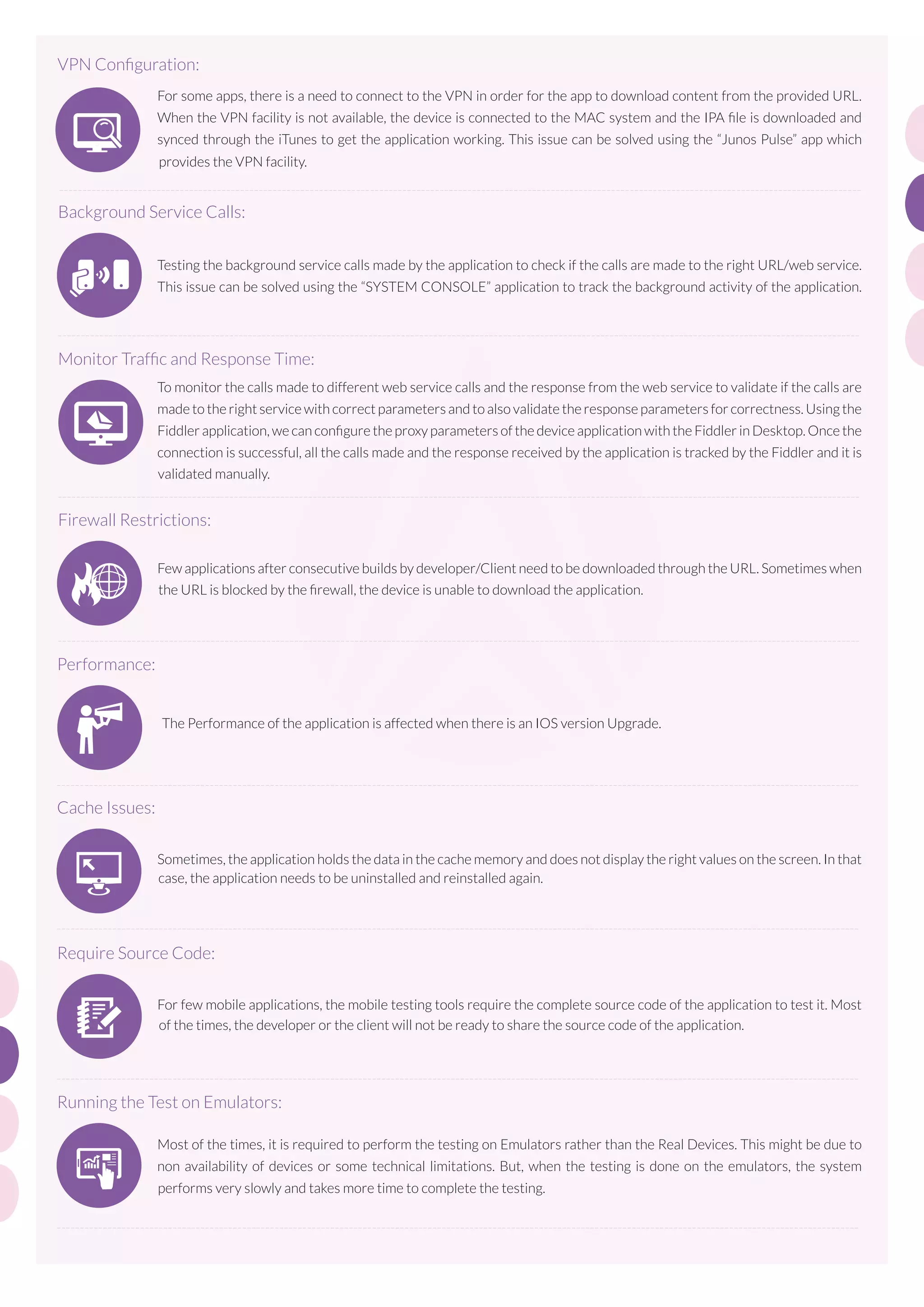 VPN Conﬁguration:
For some apps, there is a need to connect to the VPN in order for the app to download content from the provided URL.
When the VPN facility is not available, the device is connected to the MAC system and the IPA ﬁle is downloaded and
synced through the iTunes to get the application working. This issue can be solved using the “Junos Pulse” app which
provides the VPN facility.
-----------------------------------------------------------------------------------------------------------------------------------------------------------------------------

Background Service Calls:
Testing the background service calls made by the application to check if the calls are made to the right URL/web service.
This issue can be solved using the “SYSTEM CONSOLE” application to track the background activity of the application.
-----------------------------------------------------------------------------------------------------------------------------------------------------------------------------

Monitor Trafﬁc and Response Time:
To monitor the calls made to different web service calls and the response from the web service to validate if the calls are
made to the right service with correct parameters and to also validate the response parameters for correctness. Using the
Fiddler application, we can conﬁgure the proxy parameters of the device application with the Fiddler in Desktop. Once the
connection is successful, all the calls made and the response received by the application is tracked by the Fiddler and it is
validated manually.
-----------------------------------------------------------------------------------------------------------------------------------------------------------------------------

Firewall Restrictions:
Few applications after consecutive builds by developer/Client need to be downloaded through the URL. Sometimes when
the URL is blocked by the ﬁrewall, the device is unable to download the application.

-----------------------------------------------------------------------------------------------------------------------------------------------------------------------------

Performance:

- 30% of development time was saved using our Solution Accelerators
- Average time spent on the portal increased from 19 sec to 130 sec, because of advanced technologies used in UX
engineering

The Performance of the application is affected when there is an IOS version Upgrade.
- The Portal can support almost one million proﬁles and it is further scalable

-----------------------------------------------------------------------------------------------------------------------------------------------------------------------------

Cache Issues:
Sometimes, the application holds the data in the cache memory and does not display the right values on the screen. In that
case, the application needs to be uninstalled and reinstalled again.
- The portal was designed in an eventual consistency model, to accommodate enormous number of activities from end
users

-----------------------------------------------------------------------------------------------------------------------------------------------------------------------------

Require Source Code:
For few mobile applications, the mobile testing tools require the complete source code of the application to test it. Most
of the times, the developer or the client will not be ready to share the source code of the application.

-----------------------------------------------------------------------------------------------------------------------------------------------------------------------------

Running the Test on Emulators:
Most of the times, it is required to perform the testing on Emulators rather than the Real Devices. This might be due to
non availability of devices or some technical limitations. But, when the testing is done on the emulators, the system
performs very slowly and takes more time to complete the testing.
-----------------------------------------------------------------------------------------------------------------------------------------------------------------------------

 