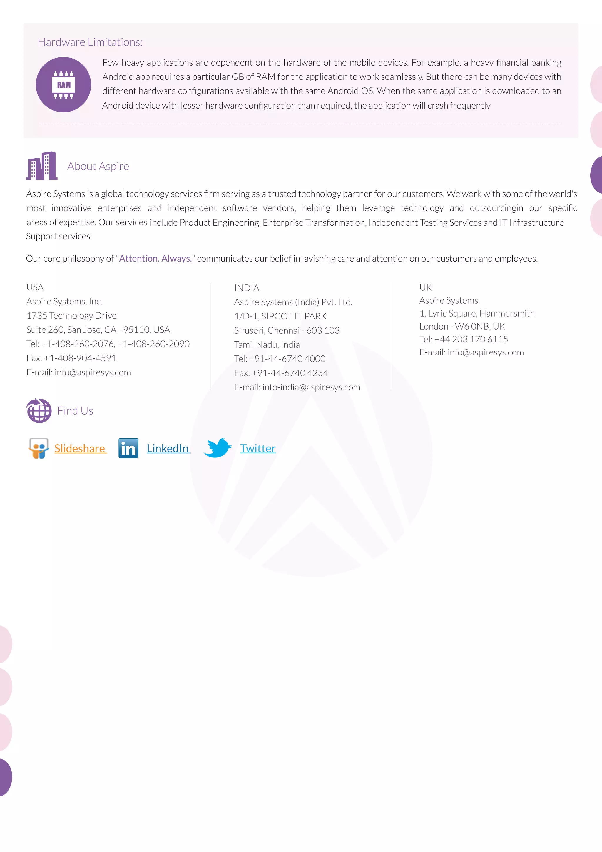 Hardware Limitations:
Few heavy applications are dependent on the hardware of the mobile devices. For example, a heavy ﬁnancial banking
Android app requires a particular GB of RAM for the application to work seamlessly. But there can be many devices with
different hardware conﬁgurations available with the same Android OS. When the same application is downloaded to an
Android device with lesser hardware conﬁguration than required, the application will crash frequently
-----------------------------------------------------------------------------------------------------------------------------------------------------------------------------

About Aspire
Aspire Systems is a global technology services ﬁrm serving as a trusted technology partner for our customers. We work with some of the world's
most innovative enterprises and independent software vendors, helping them leverage technology and outsourcingin our speciﬁc
areas of expertise. Our services include Product Engineering, Enterprise Transformation, Independent Testing Services and IT Infrastructure
Support services
Our core philosophy of "Attention. Always." communicates our belief in lavishing care and attention on our customers and employees.
USA

INDIA

Aspire Systems, Inc.

Aspire Systems (India) Pvt. Ltd.

1735 Technology Drive

1/D-1, SIPCOT IT PARK

Suite 260, San Jose, CA - 95110, USA

Siruseri, Chennai - 603 103

Tel: +1-408-260-2076, +1-408-260-2090

Tamil Nadu, India

Fax: +1-408-904-4591

Tel: +91-44-6740 4000

E-mail: info@aspiresys.com

Fax: +91-44-6740 4234
E-mail: info-india@aspiresys.com

Find Us
http://www.slideshare.net/AspireSystems
Slideshare

http:/LinkedInms
www.linkedin.com/company/aspire-syste

httTwitterms
ps:/ twit er.com/AspireSyste

UK
Aspire Systems
1, Lyric Square, Hammersmith
London - W6 0NB, UK
Tel: +44 203 170 6115
E-mail: info@aspiresys.com

 