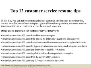 Top 12 customer service resume tips
In this file, you can ref resume materials for customer service such as resume tips,
resume samples, cover letter samples, types of interview questions, customer service
situational interview, customer service behavioral interview…
Other useful materials for customer service interview:
• interviewquestions360.com/free-48-resume-samples
• interviewquestions360.com/free-ebook-80-interview-questions-and-answers
• interviewquestions360.com/free-ebook-top-18-secrets-to-win-every-job-interviews
• interviewquestions360.com/13-types-of-interview-questions-and-how-to-face-them
• interviewquestions360.com/job-interview-checklist-40-points
• interviewquestions360.com/top-8-interview-thank-you-letter-samples
• interviewquestions360.com/free-42-cover-letter-samples
• interviewquestions360.com/top-15-ways-to-search-new-jobs
Useful materials: • interviewquestions360.com/free-ebook-80-interview-questions-and-answers
• interviewquestions360.com/free-ebook-top-18-secrets-to-win-every-job-interviews
 