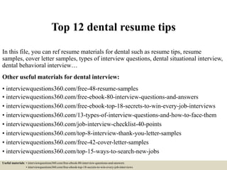 Top 12 dental resume tips
In this file, you can ref resume materials for dental such as resume tips, resume
samples, cover letter samples, types of interview questions, dental situational interview,
dental behavioral interview…
Other useful materials for dental interview:
• interviewquestions360.com/free-48-resume-samples
• interviewquestions360.com/free-ebook-80-interview-questions-and-answers
• interviewquestions360.com/free-ebook-top-18-secrets-to-win-every-job-interviews
• interviewquestions360.com/13-types-of-interview-questions-and-how-to-face-them
• interviewquestions360.com/job-interview-checklist-40-points
• interviewquestions360.com/top-8-interview-thank-you-letter-samples
• interviewquestions360.com/free-42-cover-letter-samples
• interviewquestions360.com/top-15-ways-to-search-new-jobs
Useful materials: • interviewquestions360.com/free-ebook-80-interview-questions-and-answers
• interviewquestions360.com/free-ebook-top-18-secrets-to-win-every-job-interviews
 