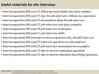 Useful materials for ehs interview:
• interviewquestions360.com/12-followup-email-thank-you-letter-samples
• interviewquestions360.com/15-tips-for-job-interview-withour-no-experience
• interviewquestions360.com/15-presentation-ideas-for-job-interview
• interviewquestions360.com/12-job-interview-role-play-examples
• interviewquestions360.com/10-job-interview-techniques
• interviewquestions360.com/11-job-interview-skills
• interviewquestions360.com/tips-to-answer-question-why-should-I-hire-you
• interviewquestions360.com/25-interview-questions-to-ask-employer
• interviewquestions360.com/25-job-interview-assessment-test-examples
• interviewquestions360.com/15-tips-to-answer-experience-questions
• interviewquestions360.com/12-tips-to-answer-education-knowledge-questions
Useful materials: • interviewquestions360.com/free-ebook-80-interview-questions-and-answers
• interviewquestions360.com/free-ebook-top-18-secrets-to-win-every-job-interviews
 