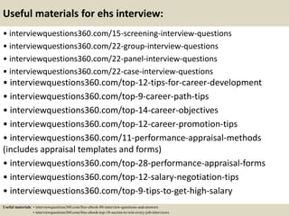 Useful materials for ehs interview:
• interviewquestions360.com/15-screening-interview-questions
• interviewquestions360.com/22-group-interview-questions
• interviewquestions360.com/22-panel-interview-questions
• interviewquestions360.com/22-case-interview-questions
• interviewquestions360.com/top-12-tips-for-career-development
• interviewquestions360.com/top-9-career-path-tips
• interviewquestions360.com/top-14-career-objectives
• interviewquestions360.com/top-12-career-promotion-tips
• interviewquestions360.com/11-performance-appraisal-methods
(includes appraisal templates and forms)
• interviewquestions360.com/top-28-performance-appraisal-forms
• interviewquestions360.com/top-12-salary-negotiation-tips
• interviewquestions360.com/top-9-tips-to-get-high-salary
Useful materials: • interviewquestions360.com/free-ebook-80-interview-questions-and-answers
• interviewquestions360.com/free-ebook-top-18-secrets-to-win-every-job-interviews
 