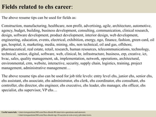 Fields related to ehs career:
The above resume tips can be used for fields as:
Construction, manufacturing, healthcare, non profit, advertising, agile, architecture, automotive,
agency, budget, building, business development, consulting, communication, clinical research,
design, software development, product development, interior design, web development,
engineering, education, events, electrical, exhibition, energy, ngo, finance, fashion, green card, oil
gas, hospital, it, marketing, media, mining, nhs, non technical, oil and gas, offshore,
pharmaceutical, real estate, retail, research, human resources, telecommunications, technology,
technical, senior, digital, software, web, clinical, hr, infrastructure, business, erp, creative, ict,
hvac, sales, quality management, uk, implementation, network, operations, architectural,
environmental, crm, website, interactive, security, supply chain, logistics, training, project
management, administrative management…
The above resume tips also can be used for job title levels: entry level ehs, junior ehs, senior ehs,
ehs assistant, ehs associate, ehs administrator, ehs clerk, ehs coordinator, ehs consultant, ehs
controller, ehs director, ehs engineer, ehs executive, ehs leader, ehs manager, ehs officer, ehs
specialist, ehs supervisor, VP ehs…
Useful materials: • interviewquestions360.com/free-ebook-80-interview-questions-and-answers
• interviewquestions360.com/free-ebook-top-18-secrets-to-win-every-job-interviews
 