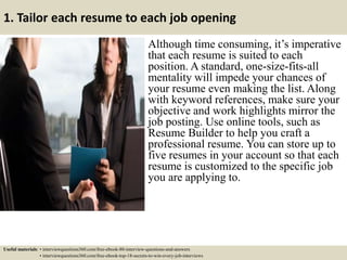 1. Tailor each resume to each job opening
Although time consuming, it’s imperative
that each resume is suited to each
position. A standard, one-size-fits-all
mentality will impede your chances of
your resume even making the list. Along
with keyword references, make sure your
objective and work highlights mirror the
job posting. Use online tools, such as
Resume Builder to help you craft a
professional resume. You can store up to
five resumes in your account so that each
resume is customized to the specific job
you are applying to.
Useful materials: • interviewquestions360.com/free-ebook-80-interview-questions-and-answers
• interviewquestions360.com/free-ebook-top-18-secrets-to-win-every-job-interviews
 