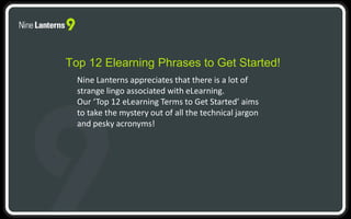Top 12 Elearning Phrases to Get Started! 
Nine Lanterns appreciates that there is a lot of 
strange lingo associated with eLearning. 
Our ‘Top 12 eLearning Terms to Get Started’ aims 
to take the mystery out of all the technical jargon 
and pesky acronyms! 
 