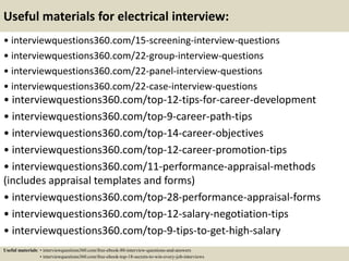 Useful materials for electrical interview:
• interviewquestions360.com/15-screening-interview-questions
• interviewquestions360.com/22-group-interview-questions
• interviewquestions360.com/22-panel-interview-questions
• interviewquestions360.com/22-case-interview-questions
• interviewquestions360.com/top-12-tips-for-career-development
• interviewquestions360.com/top-9-career-path-tips
• interviewquestions360.com/top-14-career-objectives
• interviewquestions360.com/top-12-career-promotion-tips
• interviewquestions360.com/11-performance-appraisal-methods
(includes appraisal templates and forms)
• interviewquestions360.com/top-28-performance-appraisal-forms
• interviewquestions360.com/top-12-salary-negotiation-tips
• interviewquestions360.com/top-9-tips-to-get-high-salary
Useful materials: • interviewquestions360.com/free-ebook-80-interview-questions-and-answers
• interviewquestions360.com/free-ebook-top-18-secrets-to-win-every-job-interviews
 