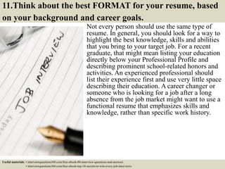 11.Think about the best FORMAT for your resume, based
on your background and career goals.
Not every person should use the same type of
resume. In general, you should look for a way to
highlight the best knowledge, skills and abilities
that you bring to your target job. For a recent
graduate, that might mean listing your education
directly below your Professional Profile and
describing prominent school-related honors and
activities. An experienced professional should
list their experience first and use very little space
describing their education. A career changer or
someone who is looking for a job after a long
absence from the job market might want to use a
functional resume that emphasizes skills and
knowledge, rather than specific work history.
Useful materials: • interviewquestions360.com/free-ebook-80-interview-questions-and-answers
• interviewquestions360.com/free-ebook-top-18-secrets-to-win-every-job-interviews
 