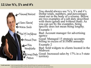 12.Use %’s, $’s and #’s
You should always use %’s, $’s and #’s.
Dollar totals, numbers, and percentages
stand out in the body of a resume. Below
are two examples of a job duty described
with them (good) and without (bad). As
you can see by the examples, being
specific does not mean being lengthy.
Example 1
Bad: Account manager for advertising
agency
Good: Managed 15 strategic accounts
billing in excess of $15MM annually
Example 2
Bad: Sold widgets to clients located in the
Midwest
Good: Increased sales by 17% in a 5-state
territory
Useful materials: • interviewquestions360.com/free-ebook-80-interview-questions-and-answers
• interviewquestions360.com/free-ebook-top-18-secrets-to-win-every-job-interviews
 