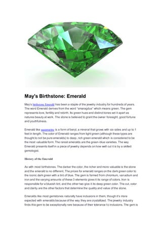 May's Birthstone: Emerald
May’s birthstone Emerald has been a staple of the jewelry industry for hundreds of years.
The word Emerald derives from the word “smaragdus” which means green. The gem
represents love, fertility and rebirth. Its green hues and distinct tones set it apart as
natures beauty at work. The stone is believed to grant the owner foresight, good fortune
and youthfulness.
Emerald like aquamarine is a form of beryl, a mineral that grows with six sides and up to 1
feet in length. The color of Emerald ranges from light green (although these types are
thought to not be pure emeralds) to deep, rich green emerald which is considered to be
the most valuable form. The rarest emeralds are the green-blue varieties. The way
Emerald presents itself in a piece of jewelry depends on how well cut it is by a skilled
gemologist.
History of the Emerald
As with most birthstones. The darker the color, the richer and more valuable is the stone
and the emerald is no different. The prices for emerald ranges on the dark green color to
the iconic dark green with a tint of blue. The gem is formed from chromium, vanadium and
iron and the varying amounts of these 3 elements gives it its range of colors. Iron is
responsible for a blueish tint, and the other two give it its deep green color. The cut, color
and clarity are the other factors that determine the quality and value of the stone.
Emeralds like most gemstones naturally have inclusions in them, though it’s more
expected with emeralds because of the way they are crystallized. The jewelry industry
finds this gem to be exceptionally rare because of their tolerance to inclusions. The gem is
 