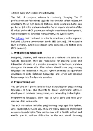 12 skills every BCA student should develop
The field of computer science is constantly changing. The IT
professionals are required to upgrade their skills for career success. By
developing these high-demand technical skills, young graduates can
get better job roles and opportunities. Some popular domains of the
IT industry where BCA graduates can begin are software development,
web development, database management, and cybersecurity.
The skill sets that continued to shine in prominence in this segment
included software development (with 28% demand), SAP expertise
(12% demand), automotive design (14% demand), and testing skills
(12% demand).
1. Web development skills
Designing, creation, and maintenance of a website are done by a
website developer. They are responsible for creating visual and
interactive elements of a website, managing the back-end, and data
storage on the server side. BCA students should know programming
languages like JavaScript, HTML, CSS, Python, and Ruby to acquire web
development skills. Database Knowledge and server-side scripting
help manage data for dynamic websites.
2. Programming skill
You can’t be an IT professional without a knowledge of programming
languages. It helps BCA students to deeply understand software
development, database management, and networking technologies.
Programming languages allow you to write code and turn your
creative ideas into reality.
The BCA curriculum includes programming languages like Python,
Java, JavaScript, C++, and SQL. They are widely accepted and utilized
across various domains. They provide you with a flexible skill set and
enable you to address difficulties in the real world. Learning
 