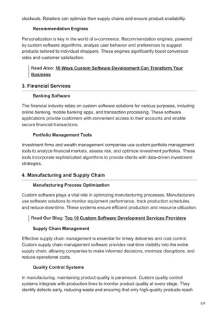 5/9
stockouts. Retailers can optimize their supply chains and ensure product availability.
Recommendation Engines
Personalization is key in the world of e-commerce. Recommendation engines, powered
by custom software algorithms, analyze user behavior and preferences to suggest
products tailored to individual shoppers. These engines significantly boost conversion
rates and customer satisfaction.
Read Also: 10 Ways Custom Software Development Can Transform Your
Business
3. Financial Services
Banking Software
The financial industry relies on custom software solutions for various purposes, including
online banking, mobile banking apps, and transaction processing. These software
applications provide customers with convenient access to their accounts and enable
secure financial transactions.
Portfolio Management Tools
Investment firms and wealth management companies use custom portfolio management
tools to analyze financial markets, assess risk, and optimize investment portfolios. These
tools incorporate sophisticated algorithms to provide clients with data-driven investment
strategies.
4. Manufacturing and Supply Chain
Manufacturing Process Optimization
Custom software plays a vital role in optimizing manufacturing processes. Manufacturers
use software solutions to monitor equipment performance, track production schedules,
and reduce downtime. These systems ensure efficient production and resource utilization.
Read Our Blog: Top 10 Custom Software Development Services Providers
Supply Chain Management
Effective supply chain management is essential for timely deliveries and cost control.
Custom supply chain management software provides real-time visibility into the entire
supply chain, allowing companies to make informed decisions, minimize disruptions, and
reduce operational costs.
Quality Control Systems
In manufacturing, maintaining product quality is paramount. Custom quality control
systems integrate with production lines to monitor product quality at every stage. They
identify defects early, reducing waste and ensuring that only high-quality products reach
 