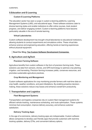 6/9
customers.
5.Education and E-Learning
Custom E-Learning Platforms
The education sector has seen a surge in custom e-learning platforms, Learning
Management Systems (LMS), and educational apps. These software solutions cater to
diverse learning styles and enable institutions to offer online courses, track student
progress, and deliver engaging content. Custom e-learning platforms have become
particularly valuable in the era of remote learning.
Virtual Laboratories
Custom software development has brought virtual laboratories to educational institutions,
allowing students to conduct experiments and simulations online. These virtual labs
enhance science and engineering education, offering hands-on learning experiences
without physical equipment.
Read Our Blog: Top Custom Software Development Companies
6. Agriculture and AgTech
Precision Farming Software
Agriculture benefits from custom software in the form of precision farming tools. These
solutions use data from sensors, drones, and GPS technology to optimize crop planting,
irrigation, and harvesting. Precision farming increases yields, conserves resources, and
promotes sustainable agriculture practices.
Crop Monitoring and Management
Custom software applications for crop monitoring provide farmers with real-time data on
crop health, weather conditions, and pest infestations. By enabling proactive decision-
making, these solutions reduce crop losses and enhance overall farm productivity.
7. Transportation and Logistics
Fleet Management Systems
Transportation and logistics companies rely on custom fleet management systems for
efficient vehicle tracking, maintenance scheduling, and route optimization. These systems
minimize fuel consumption, improve delivery accuracy, and enhance customer
satisfaction.
Delivery Tracking Apps
In the age of e-commerce, delivery tracking apps are indispensable. Custom software
allows companies to develop user-friendly apps that provide customers with real-time
tracking updates, delivery ETAs, and convenient delivery options.
 