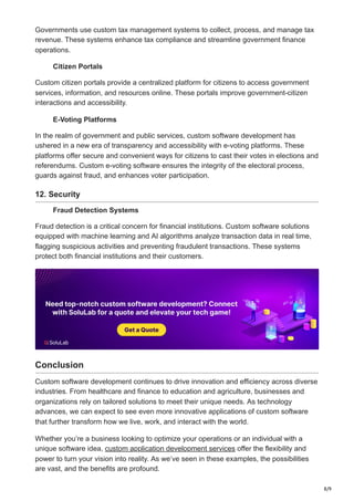 8/9
Governments use custom tax management systems to collect, process, and manage tax
revenue. These systems enhance tax compliance and streamline government finance
operations.
Citizen Portals
Custom citizen portals provide a centralized platform for citizens to access government
services, information, and resources online. These portals improve government-citizen
interactions and accessibility.
E-Voting Platforms
In the realm of government and public services, custom software development has
ushered in a new era of transparency and accessibility with e-voting platforms. These
platforms offer secure and convenient ways for citizens to cast their votes in elections and
referendums. Custom e-voting software ensures the integrity of the electoral process,
guards against fraud, and enhances voter participation.
12. Security
Fraud Detection Systems
Fraud detection is a critical concern for financial institutions. Custom software solutions
equipped with machine learning and AI algorithms analyze transaction data in real time,
flagging suspicious activities and preventing fraudulent transactions. These systems
protect both financial institutions and their customers.
Conclusion
Custom software development continues to drive innovation and efficiency across diverse
industries. From healthcare and finance to education and agriculture, businesses and
organizations rely on tailored solutions to meet their unique needs. As technology
advances, we can expect to see even more innovative applications of custom software
that further transform how we live, work, and interact with the world.
Whether you’re a business looking to optimize your operations or an individual with a
unique software idea, custom application development services offer the flexibility and
power to turn your vision into reality. As we’ve seen in these examples, the possibilities
are vast, and the benefits are profound.
 