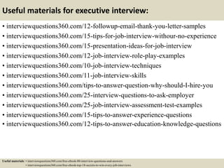 Useful materials for executive interview:
• interviewquestions360.com/12-followup-email-thank-you-letter-samples
• interviewquestions360.com/15-tips-for-job-interview-withour-no-experience
• interviewquestions360.com/15-presentation-ideas-for-job-interview
• interviewquestions360.com/12-job-interview-role-play-examples
• interviewquestions360.com/10-job-interview-techniques
• interviewquestions360.com/11-job-interview-skills
• interviewquestions360.com/tips-to-answer-question-why-should-I-hire-you
• interviewquestions360.com/25-interview-questions-to-ask-employer
• interviewquestions360.com/25-job-interview-assessment-test-examples
• interviewquestions360.com/15-tips-to-answer-experience-questions
• interviewquestions360.com/12-tips-to-answer-education-knowledge-questions
Useful materials: • interviewquestions360.com/free-ebook-80-interview-questions-and-answers
• interviewquestions360.com/free-ebook-top-18-secrets-to-win-every-job-interviews
 