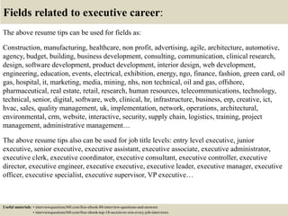 Fields related to executive career:
The above resume tips can be used for fields as:
Construction, manufacturing, healthcare, non profit, advertising, agile, architecture, automotive,
agency, budget, building, business development, consulting, communication, clinical research,
design, software development, product development, interior design, web development,
engineering, education, events, electrical, exhibition, energy, ngo, finance, fashion, green card, oil
gas, hospital, it, marketing, media, mining, nhs, non technical, oil and gas, offshore,
pharmaceutical, real estate, retail, research, human resources, telecommunications, technology,
technical, senior, digital, software, web, clinical, hr, infrastructure, business, erp, creative, ict,
hvac, sales, quality management, uk, implementation, network, operations, architectural,
environmental, crm, website, interactive, security, supply chain, logistics, training, project
management, administrative management…
The above resume tips also can be used for job title levels: entry level executive, junior
executive, senior executive, executive assistant, executive associate, executive administrator,
executive clerk, executive coordinator, executive consultant, executive controller, executive
director, executive engineer, executive executive, executive leader, executive manager, executive
officer, executive specialist, executive supervisor, VP executive…
Useful materials: • interviewquestions360.com/free-ebook-80-interview-questions-and-answers
• interviewquestions360.com/free-ebook-top-18-secrets-to-win-every-job-interviews
 