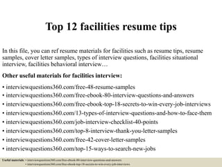Top 12 facilities resume tips
In this file, you can ref resume materials for facilities such as resume tips, resume
samples, cover letter samples, types of interview questions, facilities situational
interview, facilities behavioral interview…
Other useful materials for facilities interview:
• interviewquestions360.com/free-48-resume-samples
• interviewquestions360.com/free-ebook-80-interview-questions-and-answers
• interviewquestions360.com/free-ebook-top-18-secrets-to-win-every-job-interviews
• interviewquestions360.com/13-types-of-interview-questions-and-how-to-face-them
• interviewquestions360.com/job-interview-checklist-40-points
• interviewquestions360.com/top-8-interview-thank-you-letter-samples
• interviewquestions360.com/free-42-cover-letter-samples
• interviewquestions360.com/top-15-ways-to-search-new-jobs
Useful materials: • interviewquestions360.com/free-ebook-80-interview-questions-and-answers
• interviewquestions360.com/free-ebook-top-18-secrets-to-win-every-job-interviews
 
