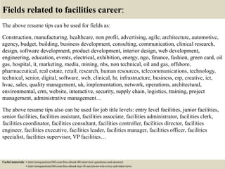 Fields related to facilities career:
The above resume tips can be used for fields as:
Construction, manufacturing, healthcare, non profit, advertising, agile, architecture, automotive,
agency, budget, building, business development, consulting, communication, clinical research,
design, software development, product development, interior design, web development,
engineering, education, events, electrical, exhibition, energy, ngo, finance, fashion, green card, oil
gas, hospital, it, marketing, media, mining, nhs, non technical, oil and gas, offshore,
pharmaceutical, real estate, retail, research, human resources, telecommunications, technology,
technical, senior, digital, software, web, clinical, hr, infrastructure, business, erp, creative, ict,
hvac, sales, quality management, uk, implementation, network, operations, architectural,
environmental, crm, website, interactive, security, supply chain, logistics, training, project
management, administrative management…
The above resume tips also can be used for job title levels: entry level facilities, junior facilities,
senior facilities, facilities assistant, facilities associate, facilities administrator, facilities clerk,
facilities coordinator, facilities consultant, facilities controller, facilities director, facilities
engineer, facilities executive, facilities leader, facilities manager, facilities officer, facilities
specialist, facilities supervisor, VP facilities…
Useful materials: • interviewquestions360.com/free-ebook-80-interview-questions-and-answers
• interviewquestions360.com/free-ebook-top-18-secrets-to-win-every-job-interviews
 