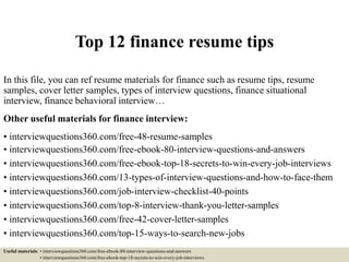 Top 12 finance resume tips
In this file, you can ref resume materials for finance such as resume tips, resume
samples, cover letter samples, types of interview questions, finance situational
interview, finance behavioral interview…
Other useful materials for finance interview:
• interviewquestions360.com/free-48-resume-samples
• interviewquestions360.com/free-ebook-80-interview-questions-and-answers
• interviewquestions360.com/free-ebook-top-18-secrets-to-win-every-job-interviews
• interviewquestions360.com/13-types-of-interview-questions-and-how-to-face-them
• interviewquestions360.com/job-interview-checklist-40-points
• interviewquestions360.com/top-8-interview-thank-you-letter-samples
• interviewquestions360.com/free-42-cover-letter-samples
• interviewquestions360.com/top-15-ways-to-search-new-jobs
Useful materials: • interviewquestions360.com/free-ebook-80-interview-questions-and-answers
• interviewquestions360.com/free-ebook-top-18-secrets-to-win-every-job-interviews
 