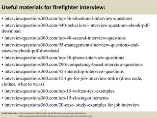 Useful materials for firefighter interview:
• interviewquestions360.com/top-36-situational-interview-questions
• interviewquestions360.com/440-behavioral-interview-questions-ebook-pdf-
download
• interviewquestions360.com/top-40-second-interview-questions
• interviewquestions360.com/95-management-interview-questions-and-
answers-ebook-pdf-download
• interviewquestions360.com/top-30-phone-interview-questions
• interviewquestions360.com/290-competency-based-interview-questions
• interviewquestions360.com/45-internship-interview-questions
• interviewquestions360.com/15-tips-for-job-interview-attire (dress code,
clothes, what to wear)
• interviewquestions360.com/top-15-written-test-examples
• interviewquestions360.com/top-15-closing-statements
• interviewquestions360.com/20-case- study-examples for job interview
Useful materials: • interviewquestions360.com/free-ebook-80-interview-questions-and-answers
• interviewquestions360.com/free-ebook-top-18-secrets-to-win-every-job-interviews
 