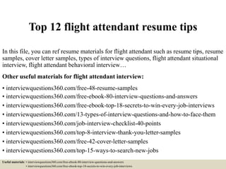 Top 12 flight attendant resume tips
In this file, you can ref resume materials for flight attendant such as resume tips, resume
samples, cover letter samples, types of interview questions, flight attendant situational
interview, flight attendant behavioral interview…
Other useful materials for flight attendant interview:
• interviewquestions360.com/free-48-resume-samples
• interviewquestions360.com/free-ebook-80-interview-questions-and-answers
• interviewquestions360.com/free-ebook-top-18-secrets-to-win-every-job-interviews
• interviewquestions360.com/13-types-of-interview-questions-and-how-to-face-them
• interviewquestions360.com/job-interview-checklist-40-points
• interviewquestions360.com/top-8-interview-thank-you-letter-samples
• interviewquestions360.com/free-42-cover-letter-samples
• interviewquestions360.com/top-15-ways-to-search-new-jobs
Useful materials: • interviewquestions360.com/free-ebook-80-interview-questions-and-answers
• interviewquestions360.com/free-ebook-top-18-secrets-to-win-every-job-interviews
 