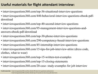 Useful materials for flight attendant interview:
• interviewquestions360.com/top-36-situational-interview-questions
• interviewquestions360.com/440-behavioral-interview-questions-ebook-pdf-
download
• interviewquestions360.com/top-40-second-interview-questions
• interviewquestions360.com/95-management-interview-questions-and-
answers-ebook-pdf-download
• interviewquestions360.com/top-30-phone-interview-questions
• interviewquestions360.com/290-competency-based-interview-questions
• interviewquestions360.com/45-internship-interview-questions
• interviewquestions360.com/15-tips-for-job-interview-attire (dress code,
clothes, what to wear)
• interviewquestions360.com/top-15-written-test-examples
• interviewquestions360.com/top-15-closing-statements
• interviewquestions360.com/20-case- study-examples for job interview
Useful materials: • interviewquestions360.com/free-ebook-80-interview-questions-and-answers
• interviewquestions360.com/free-ebook-top-18-secrets-to-win-every-job-interviews
 