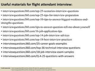 Useful materials for flight attendant interview:
• interviewquestions360.com/top-25-scenarios-interview-questions
• interviewquestions360.com/top-25-tips-for-interview-preparation
• interviewquestions360.com/top-10-tips-to-answer-biggest-weakness-and-
strengths-questions
• interviewquestions360.com/tips-to-answer-question-tell-me-about-yourself
• interviewquestions360.com/16-job-application-tips
• interviewquestions360.com/top-14-job-interview-advices
• interviewquestions360.com/top-18-best-interview-practices
• interviewquestions360.com/25-career-goals-examples
• interviewquestions360.com/top-36-technical-interview-questions
• interviewquestions360.com/18-job-interview-exam-samples
• interviewquestions360.com/Q-A-25-questions-with-answers
Useful materials: • interviewquestions360.com/free-ebook-80-interview-questions-and-answers
• interviewquestions360.com/free-ebook-top-18-secrets-to-win-every-job-interviews
 