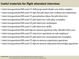 Useful materials for flight attendant interview:
• interviewquestions360.com/12-followup-email-thank-you-letter-samples
• interviewquestions360.com/15-tips-for-job-interview-withour-no-experience
• interviewquestions360.com/15-presentation-ideas-for-job-interview
• interviewquestions360.com/12-job-interview-role-play-examples
• interviewquestions360.com/10-job-interview-techniques
• interviewquestions360.com/11-job-interview-skills
• interviewquestions360.com/tips-to-answer-question-why-should-I-hire-you
• interviewquestions360.com/25-interview-questions-to-ask-employer
• interviewquestions360.com/25-job-interview-assessment-test-examples
• interviewquestions360.com/15-tips-to-answer-experience-questions
• interviewquestions360.com/12-tips-to-answer-education-knowledge-questions
Useful materials: • interviewquestions360.com/free-ebook-80-interview-questions-and-answers
• interviewquestions360.com/free-ebook-top-18-secrets-to-win-every-job-interviews
 