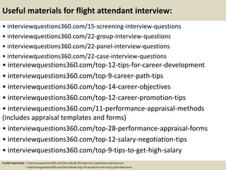 Useful materials for flight attendant interview:
• interviewquestions360.com/15-screening-interview-questions
• interviewquestions360.com/22-group-interview-questions
• interviewquestions360.com/22-panel-interview-questions
• interviewquestions360.com/22-case-interview-questions
• interviewquestions360.com/top-12-tips-for-career-development
• interviewquestions360.com/top-9-career-path-tips
• interviewquestions360.com/top-14-career-objectives
• interviewquestions360.com/top-12-career-promotion-tips
• interviewquestions360.com/11-performance-appraisal-methods
(includes appraisal templates and forms)
• interviewquestions360.com/top-28-performance-appraisal-forms
• interviewquestions360.com/top-12-salary-negotiation-tips
• interviewquestions360.com/top-9-tips-to-get-high-salary
Useful materials: • interviewquestions360.com/free-ebook-80-interview-questions-and-answers
• interviewquestions360.com/free-ebook-top-18-secrets-to-win-every-job-interviews
 