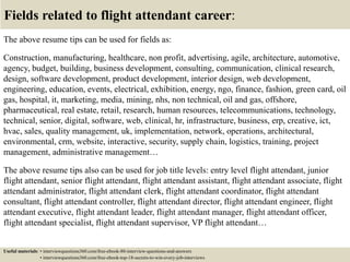 Fields related to flight attendant career:
The above resume tips can be used for fields as:
Construction, manufacturing, healthcare, non profit, advertising, agile, architecture, automotive,
agency, budget, building, business development, consulting, communication, clinical research,
design, software development, product development, interior design, web development,
engineering, education, events, electrical, exhibition, energy, ngo, finance, fashion, green card, oil
gas, hospital, it, marketing, media, mining, nhs, non technical, oil and gas, offshore,
pharmaceutical, real estate, retail, research, human resources, telecommunications, technology,
technical, senior, digital, software, web, clinical, hr, infrastructure, business, erp, creative, ict,
hvac, sales, quality management, uk, implementation, network, operations, architectural,
environmental, crm, website, interactive, security, supply chain, logistics, training, project
management, administrative management…
The above resume tips also can be used for job title levels: entry level flight attendant, junior
flight attendant, senior flight attendant, flight attendant assistant, flight attendant associate, flight
attendant administrator, flight attendant clerk, flight attendant coordinator, flight attendant
consultant, flight attendant controller, flight attendant director, flight attendant engineer, flight
attendant executive, flight attendant leader, flight attendant manager, flight attendant officer,
flight attendant specialist, flight attendant supervisor, VP flight attendant…
Useful materials: • interviewquestions360.com/free-ebook-80-interview-questions-and-answers
• interviewquestions360.com/free-ebook-top-18-secrets-to-win-every-job-interviews
 
