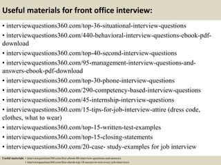 Useful materials for front office interview:
• interviewquestions360.com/top-36-situational-interview-questions
• interviewquestions360.com/440-behavioral-interview-questions-ebook-pdf-
download
• interviewquestions360.com/top-40-second-interview-questions
• interviewquestions360.com/95-management-interview-questions-and-
answers-ebook-pdf-download
• interviewquestions360.com/top-30-phone-interview-questions
• interviewquestions360.com/290-competency-based-interview-questions
• interviewquestions360.com/45-internship-interview-questions
• interviewquestions360.com/15-tips-for-job-interview-attire (dress code,
clothes, what to wear)
• interviewquestions360.com/top-15-written-test-examples
• interviewquestions360.com/top-15-closing-statements
• interviewquestions360.com/20-case- study-examples for job interview
Useful materials: • interviewquestions360.com/free-ebook-80-interview-questions-and-answers
• interviewquestions360.com/free-ebook-top-18-secrets-to-win-every-job-interviews
 
