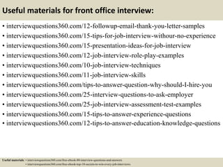 Useful materials for front office interview:
• interviewquestions360.com/12-followup-email-thank-you-letter-samples
• interviewquestions360.com/15-tips-for-job-interview-withour-no-experience
• interviewquestions360.com/15-presentation-ideas-for-job-interview
• interviewquestions360.com/12-job-interview-role-play-examples
• interviewquestions360.com/10-job-interview-techniques
• interviewquestions360.com/11-job-interview-skills
• interviewquestions360.com/tips-to-answer-question-why-should-I-hire-you
• interviewquestions360.com/25-interview-questions-to-ask-employer
• interviewquestions360.com/25-job-interview-assessment-test-examples
• interviewquestions360.com/15-tips-to-answer-experience-questions
• interviewquestions360.com/12-tips-to-answer-education-knowledge-questions
Useful materials: • interviewquestions360.com/free-ebook-80-interview-questions-and-answers
• interviewquestions360.com/free-ebook-top-18-secrets-to-win-every-job-interviews
 